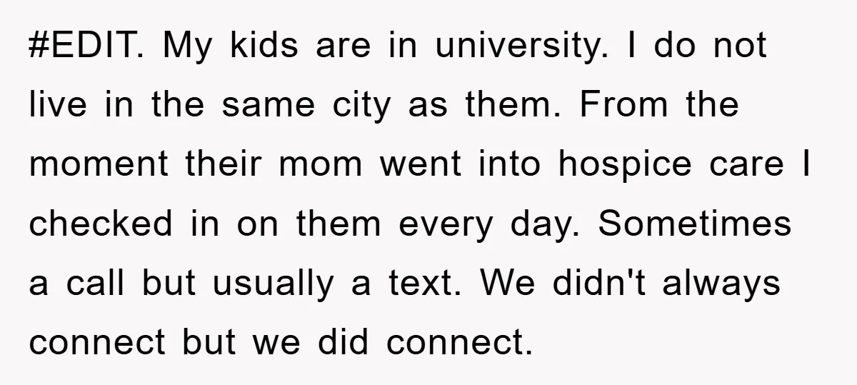 #EDIT. My kids are in university. I do not live in the same city as them. From the moment their mom went into hospice care I checked in on them...