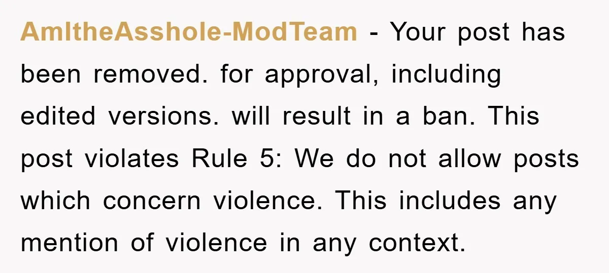 AmItheAsshole-ModTeam − Your post has been removed. for approval, including edited versions. will result in a ban. This post violates Rule 5: We do not allow posts which concern violence....