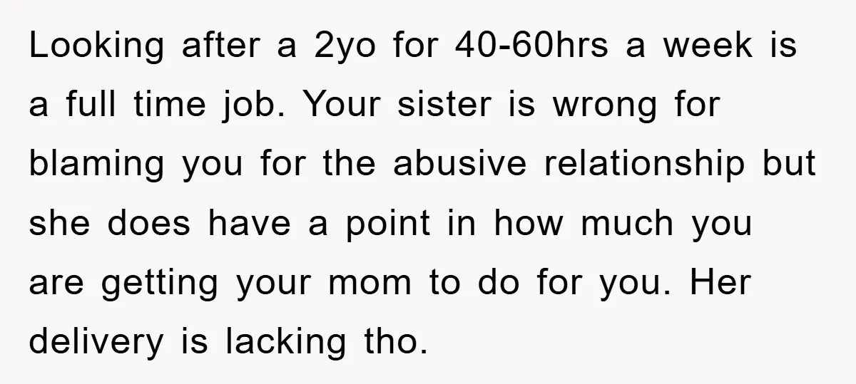 Looking after a 2yo for 40-60hrs a week is a full time job. Your sister is wrong for blaming you for the abusive relationship but she does have a point...