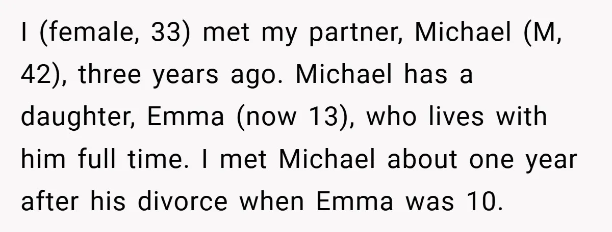 I (female, 33) met my partner, Michael (M, 42), three years ago. Michael has a daughter, Emma (now 13), who lives with him full time. I met Michael about one...
