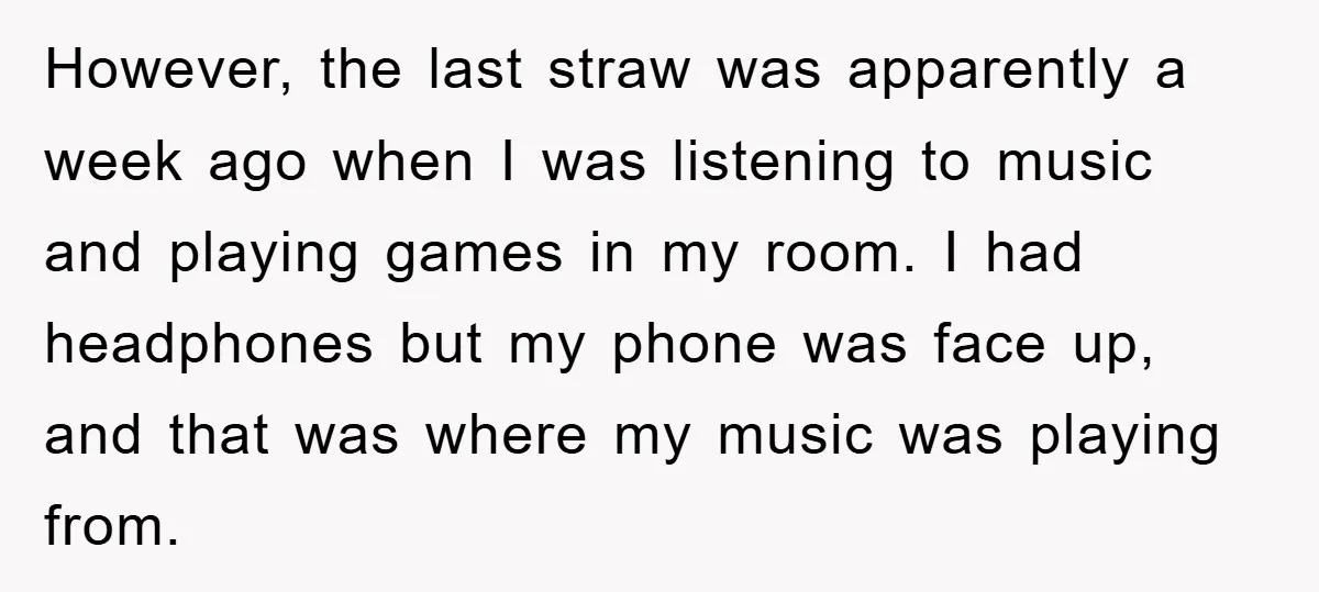 However, the last straw was apparently a week ago when I was listening to music and playing games in my room. I had headphones but my phone was face up,...