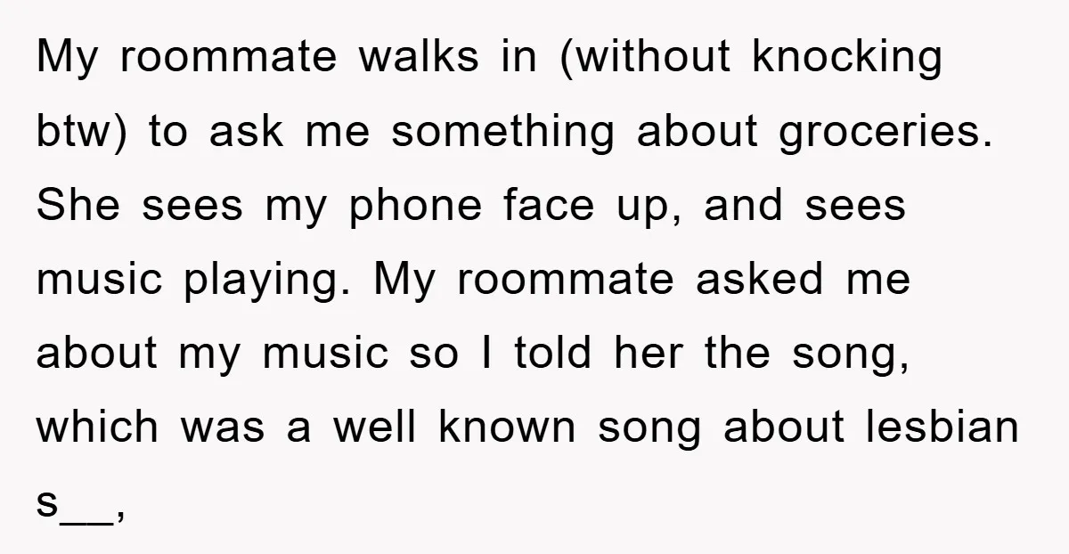 My roommate walks in (without knocking btw) to ask me something about groceries. She sees my phone face up, and sees music playing. My roommate asked me about my music...