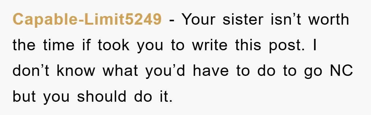 Capable-Limit5249 − Your sister isn’t worth the time if took you to write this post. I don’t know what you’d have to do to go NC but you should do...