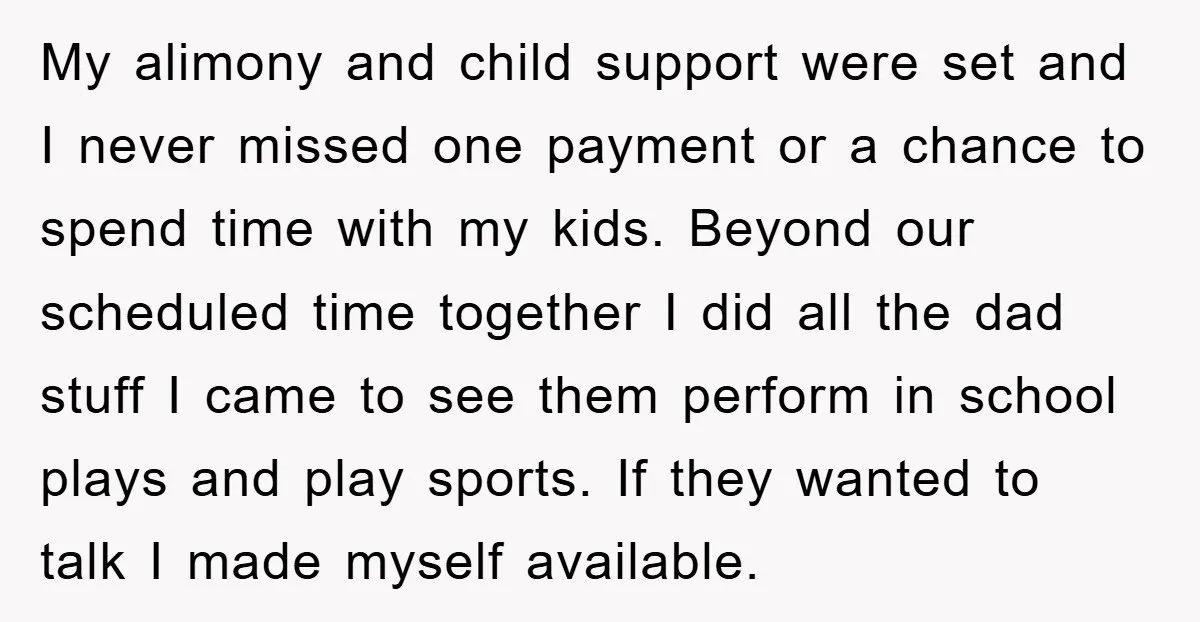 My alimony and child support were set and I never missed one payment or a chance to spend time with my kids. Beyond our scheduled time together I did all...