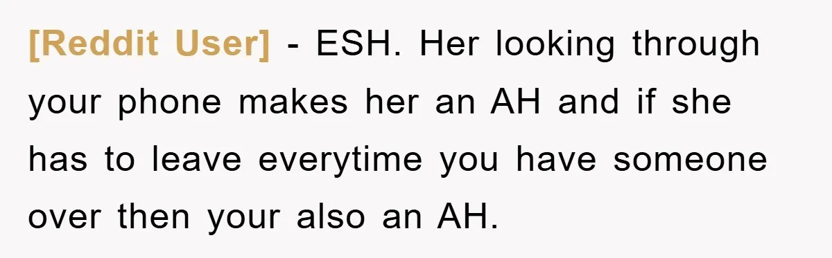 [Reddit User] − ESH. Her looking through your phone makes her an AH and if she has to leave everytime you have someone over then your also an AH.