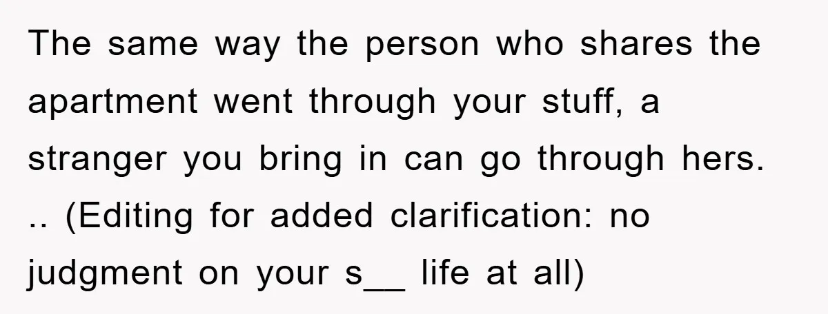 The same way the person who shares the apartment went through your stuff, a stranger you bring in can go through hers. .. (Editing for added clarification: no judgment on...