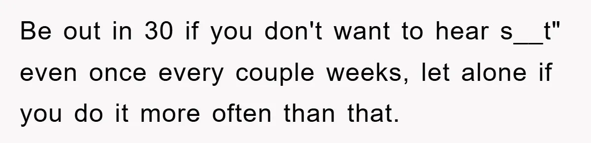 Be out in 30 if you don't want to hear s__t" even once every couple weeks, let alone if you do it more often than that.