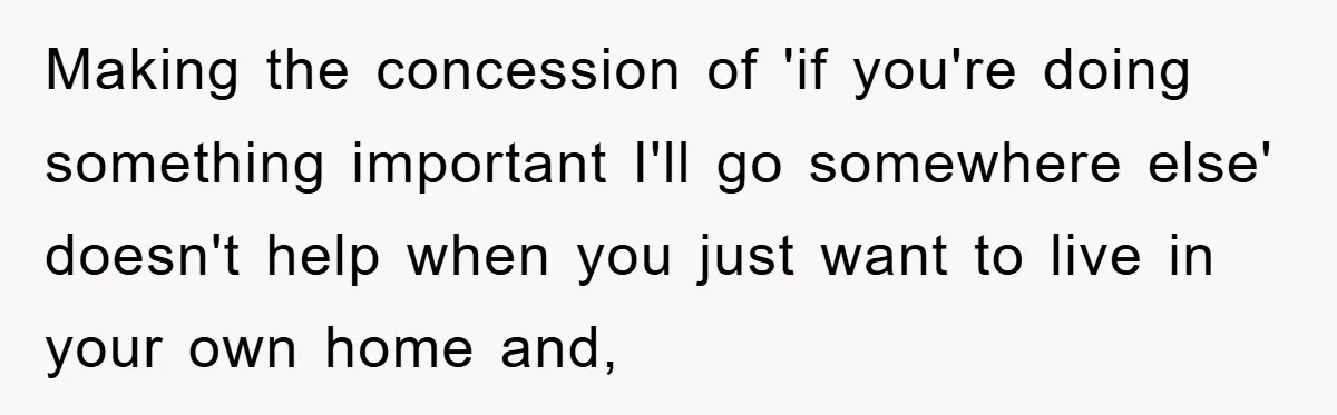 Making the concession of 'if you're doing something important I'll go somewhere else' doesn't help when you just want to live in your own home and,