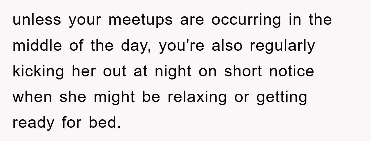 unless your meetups are occurring in the middle of the day, you're also regularly kicking her out at night on short notice when she might be relaxing or getting ready...