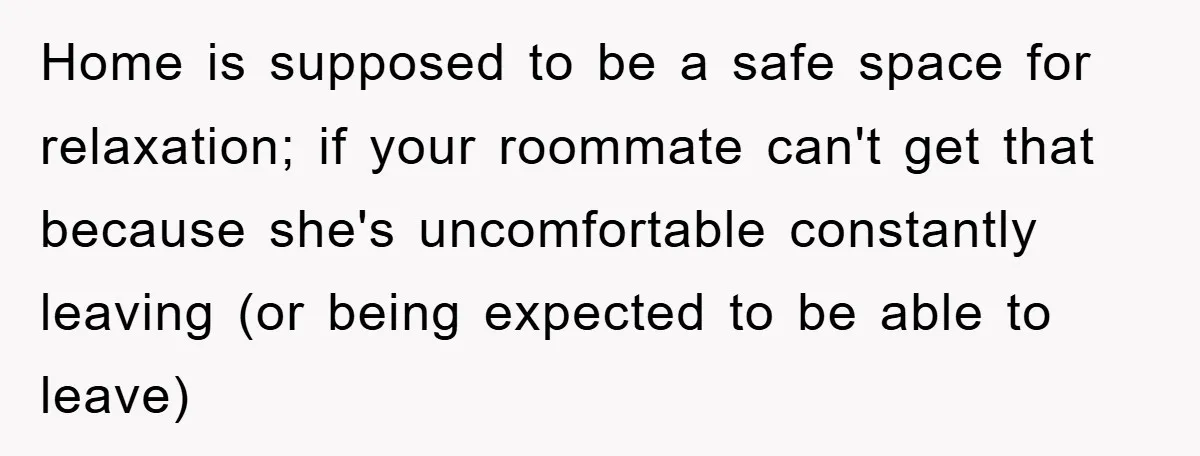 Home is supposed to be a safe space for relaxation; if your roommate can't get that because she's uncomfortable constantly leaving (or being expected to be able to leave)