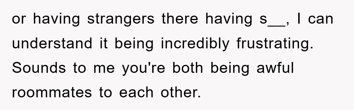 or having strangers there having s__, I can understand it being incredibly frustrating. Sounds to me you're both being awful roommates to each other.