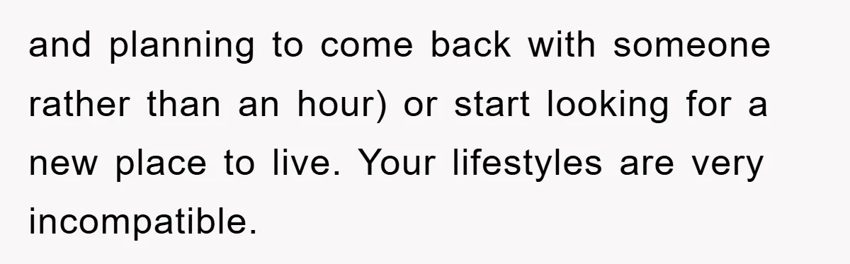 and planning to come back with someone rather than an hour) or start looking for a new place to live. Your lifestyles are very incompatible.