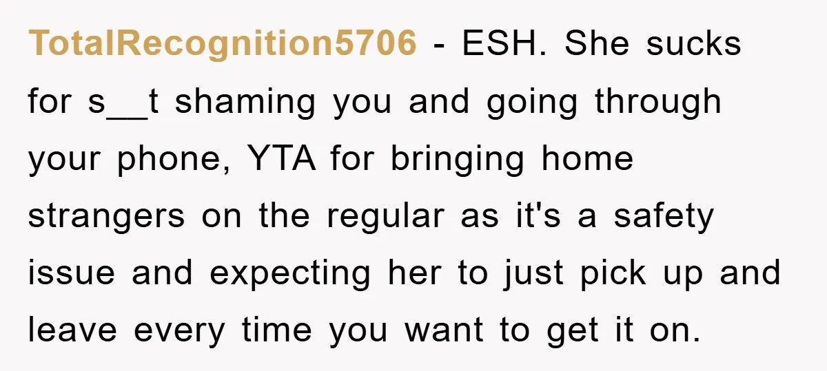 TotalRecognition5706 − ESH. She sucks for s__t shaming you and going through your phone, YTA for bringing home strangers on the regular as it's a safety issue and expecting her...