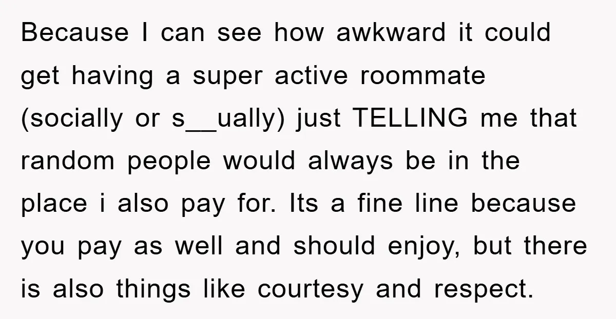 Because I can see how awkward it could get having a super active roommate (socially or s__ually) just TELLING me that random people would always be in the place i...