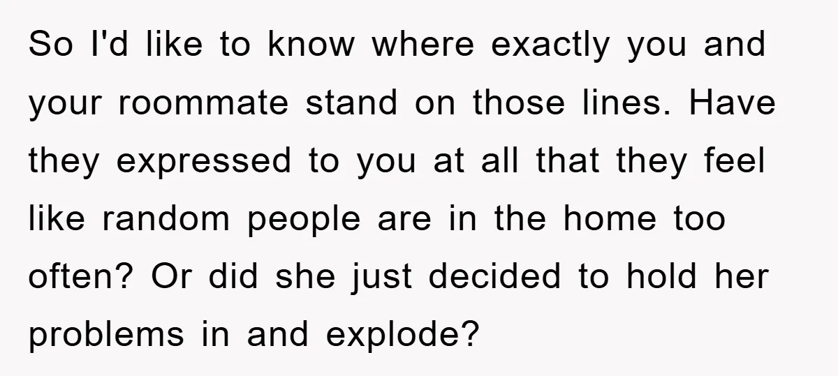 So I'd like to know where exactly you and your roommate stand on those lines. Have they expressed to you at all that they feel like random people are in...
