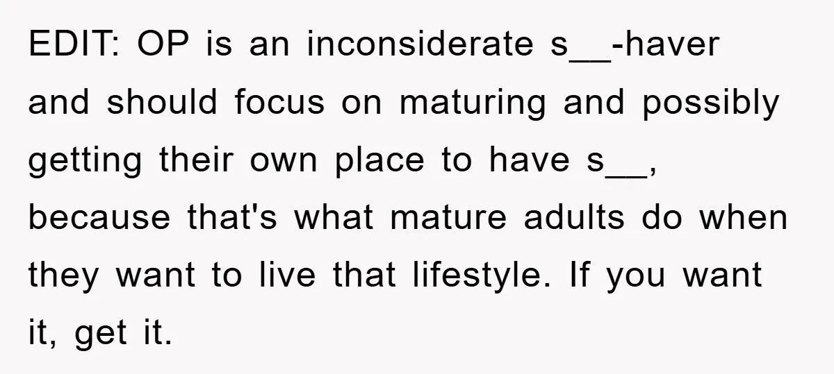 EDIT: OP is an inconsiderate s__-haver and should focus on maturing and possibly getting their own place to have s__, because that's what mature adults do when they want to...