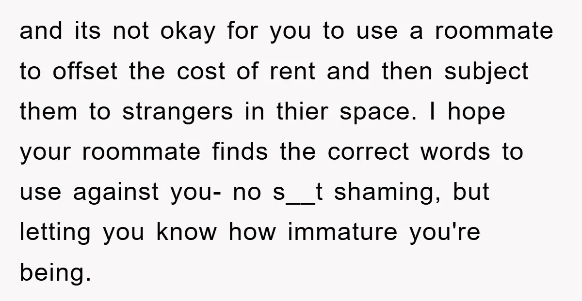 and its not okay for you to use a roommate to offset the cost of rent and then subject them to strangers in thier space. I hope your roommate finds...