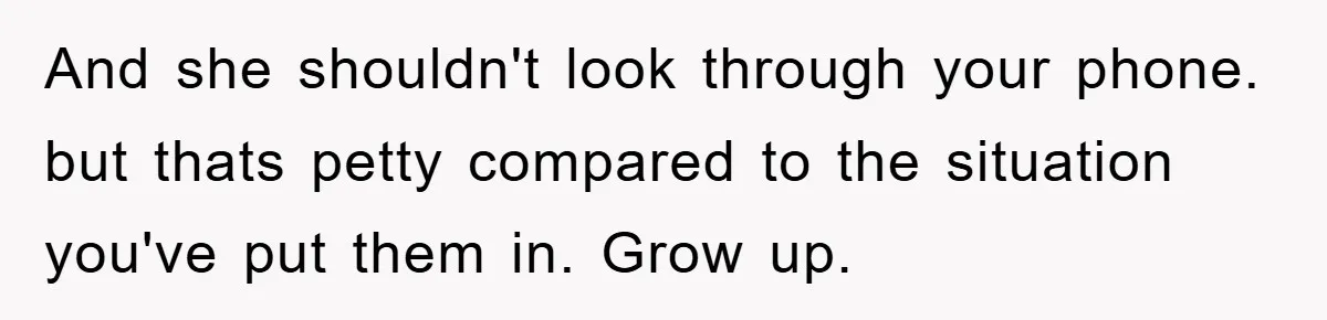And she shouldn't look through your phone. but thats petty compared to the situation you've put them in. Grow up.