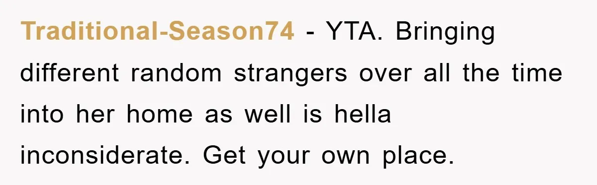 Traditional-Season74 − YTA. Bringing different random strangers over all the time into her home as well is hella inconsiderate. Get your own place.