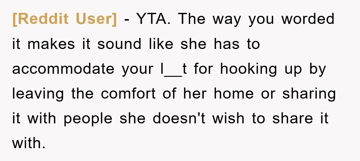 [Reddit User] − YTA. The way you worded it makes it sound like she has to accommodate your l__t for hooking up by leaving the comfort of her home or...