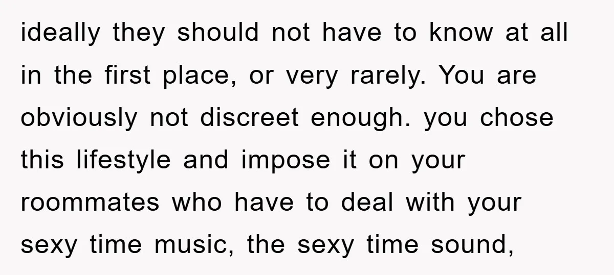 ideally they should not have to know at all in the first place, or very rarely. You are obviously not discreet enough. you chose this lifestyle and impose it on...