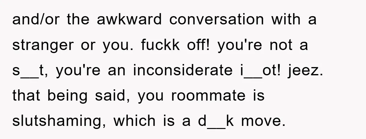 and/or the awkward conversation with a stranger or you. fuckk off! you're not a s__t, you're an inconsiderate i__ot! jeez. that being said, you roommate is slutshaming, which is a...