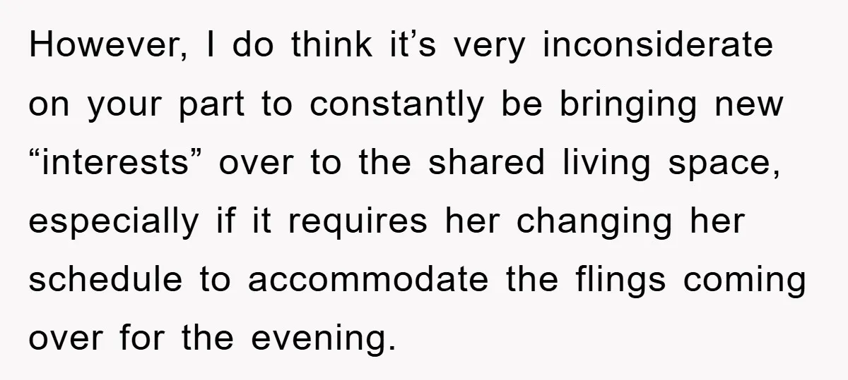 However, I do think it’s very inconsiderate on your part to constantly be bringing new “interests” over to the shared living space, especially if it requires her changing her schedule...