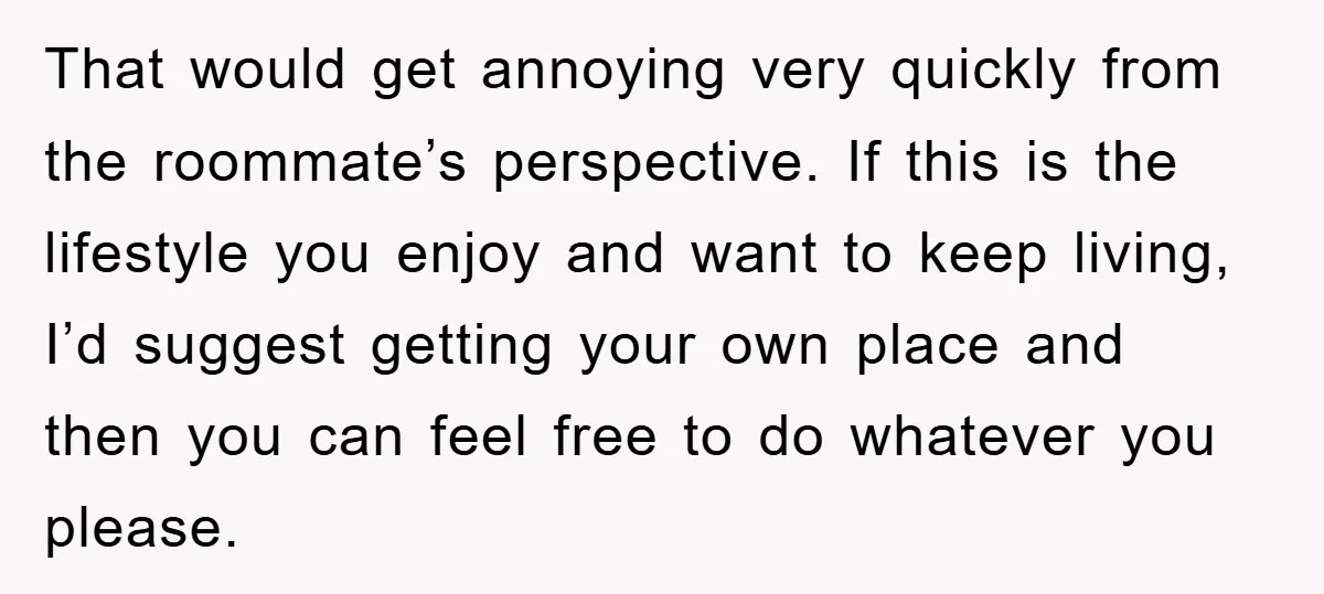 That would get annoying very quickly from the roommate’s perspective. If this is the lifestyle you enjoy and want to keep living, I’d suggest getting your own place and then...