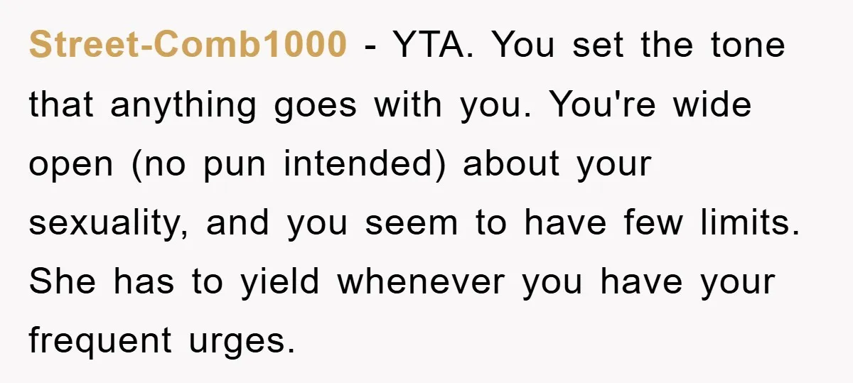 Street-Comb1000 − YTA. You set the tone that anything goes with you. You're wide open (no pun intended) about your sexuality, and you seem to have few limits. She has...