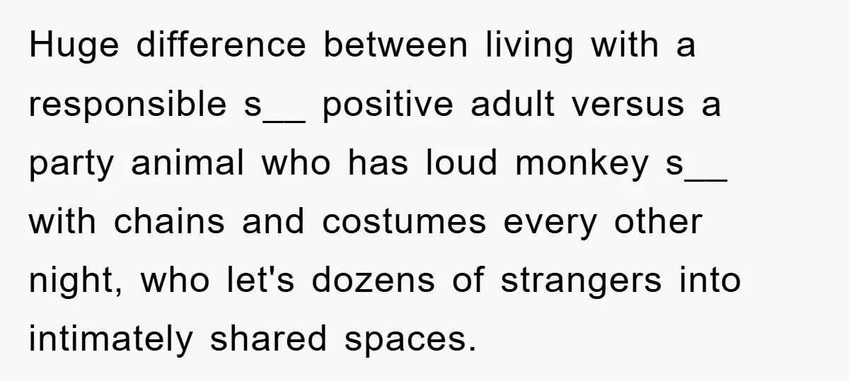 Huge difference between living with a responsible s__ positive adult versus a party animal who has loud monkey s__ with chains and costumes every other night, who let's dozens of...