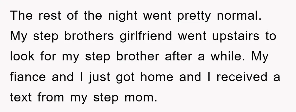 The rest of the night went pretty normal. My step brothers girlfriend went upstairs to look for my step brother after a while. My fiance and I just got home...