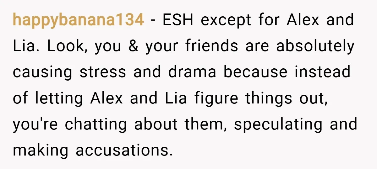 happybanana134 − ESH except for Alex and Lia. Look, you & your friends are absolutely causing stress and drama because instead of letting Alex and Lia figure things out, you're...