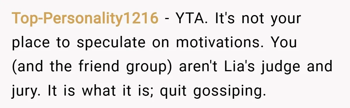 Top-Personality1216 − YTA. It's not your place to speculate on motivations. You (and the friend group) aren't Lia's judge and jury. It is what it is; quit gossiping.