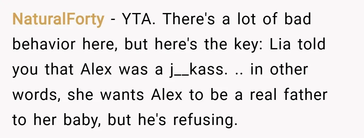 NaturalForty − YTA. There's a lot of bad behavior here, but here's the key: Lia told you that Alex was a j__kass. .. in other words, she wants Alex to...