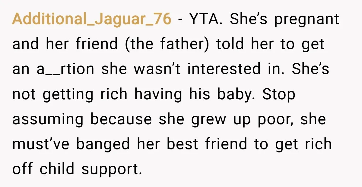 Additional_Jaguar_76 − YTA. She’s pregnant and her friend (the father) told her to get an a__rtion she wasn’t interested in. She’s not getting rich having his baby. Stop assuming because...