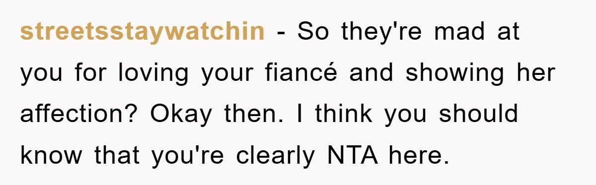 streetsstaywatchin − So they're mad at you for loving your fiancé and showing her affection? Okay then. I think you should know that you're clearly NTA here.