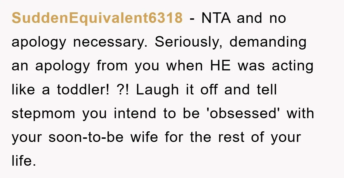 SuddenEquivalent6318 − NTA and no apology necessary. Seriously, demanding an apology from you when HE was acting like a toddler! ?! Laugh it off and tell stepmom you intend to...