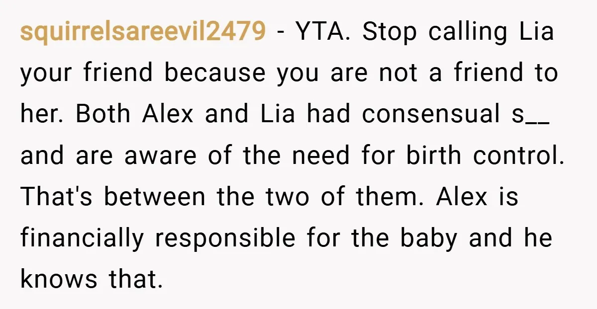 squirrelsareevil2479 − YTA. Stop calling Lia your friend because you are not a friend to her. Both Alex and Lia had consensual s__ and are aware of the need for...