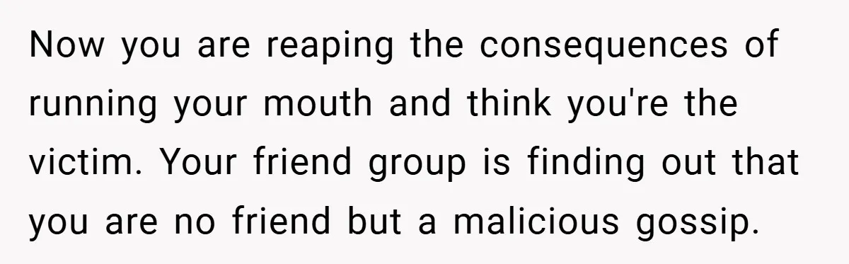 Now you are reaping the consequences of running your mouth and think you're the victim. Your friend group is finding out that you are no friend but a malicious gossip.