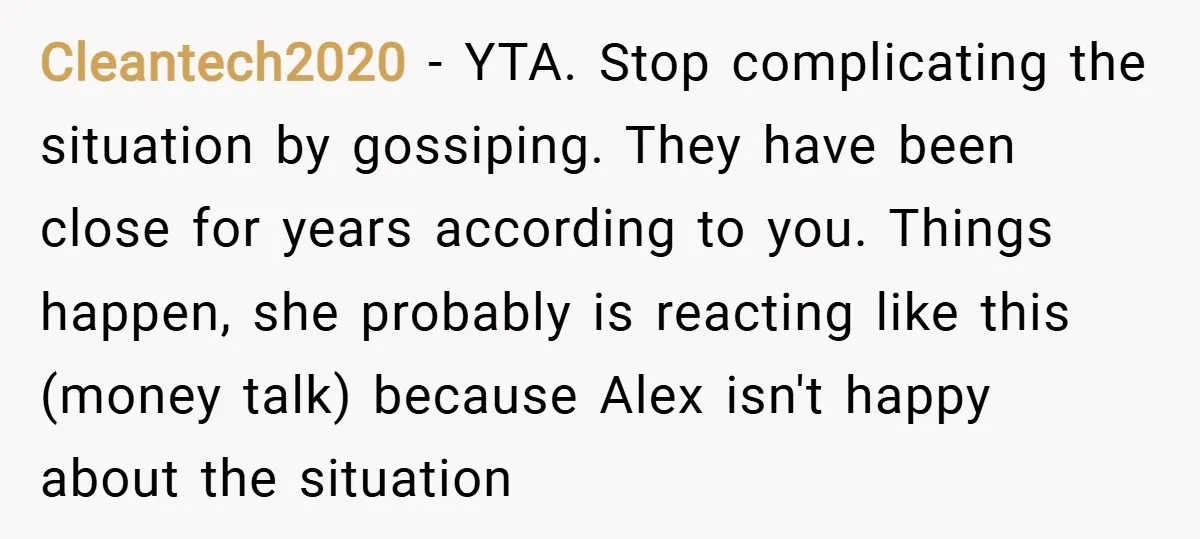 Cleantech2020 − YTA. Stop complicating the situation by gossiping. They have been close for years according to you. Things happen, she probably is reacting like this (money talk) because Alex...