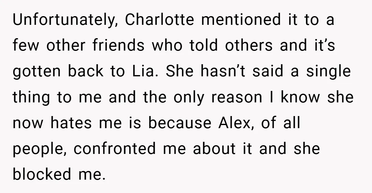 Unfortunately, Charlotte mentioned it to a few other friends who told others and it’s gotten back to Lia. She hasn’t said a single thing to me and the only reason...