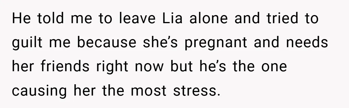 He told me to leave Lia alone and tried to guilt me because she’s pregnant and needs her friends right now but he’s the one causing her the most stress.