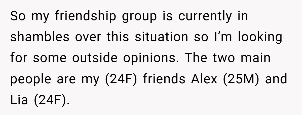 So my friendship group is currently in shambles over this situation so I’m looking for some outside opinions. The two main people are my (24F) friends Alex (25M) and Lia...