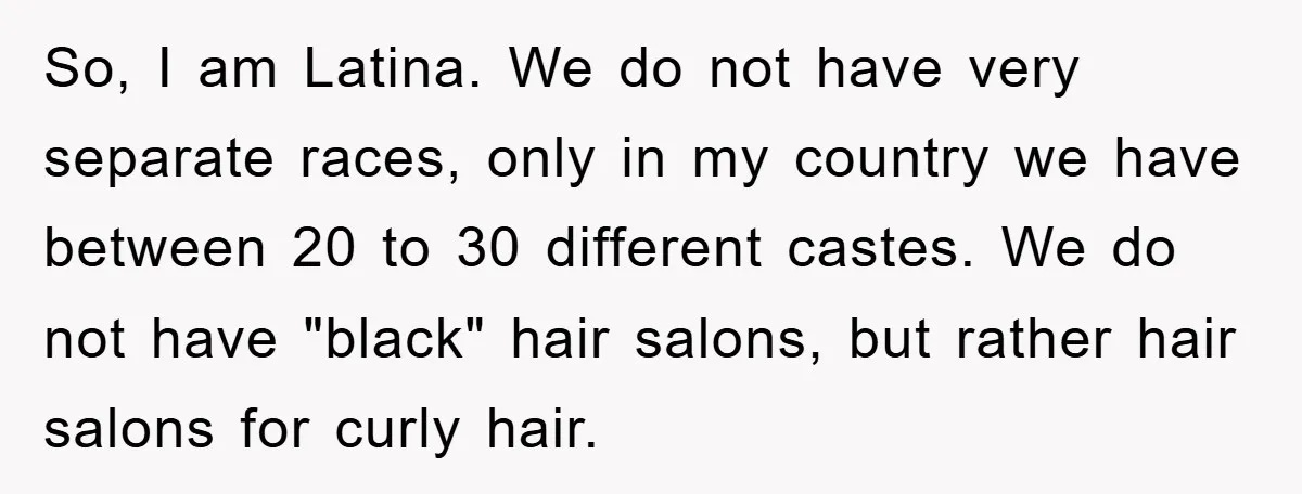 So, I am Latina. We do not have very separate races, only in my country we have between 20 to 30 different castes. We do not have "black" hair salons,...