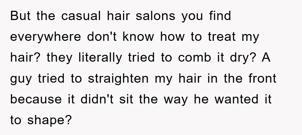 But the casual hair salons you find everywhere don't know how to treat my hair? they literally tried to comb it dry? A guy tried to straighten my hair in...