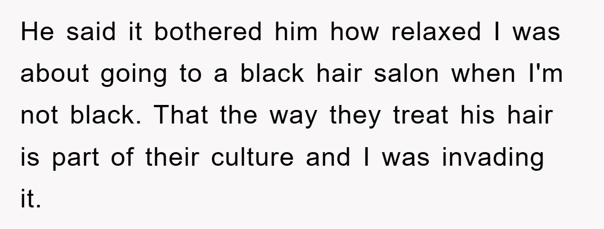 He said it bothered him how relaxed I was about going to a black hair salon when I'm not black. That the way they treat his hair is part of...