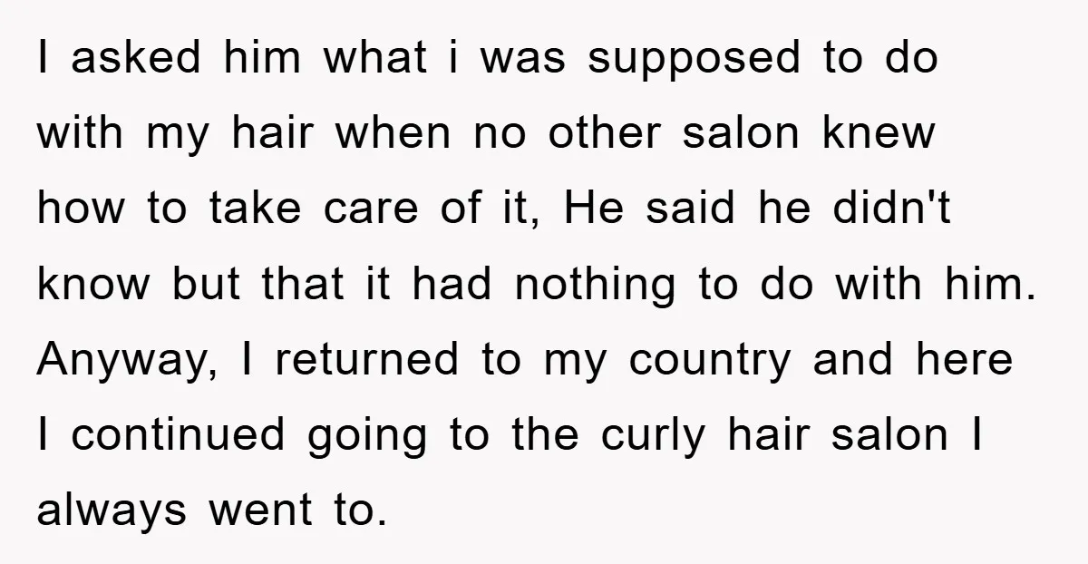 I asked him what i was supposed to do with my hair when no other salon knew how to take care of it, He said he didn't know but that...