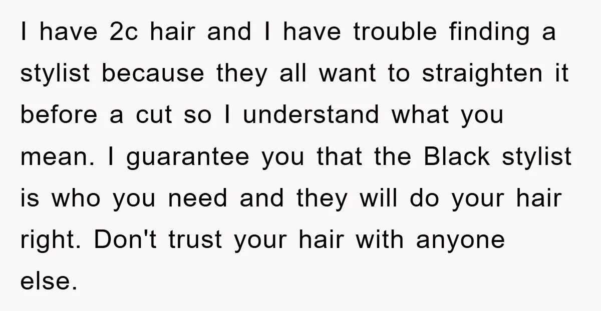I have 2c hair and I have trouble finding a stylist because they all want to straighten it before a cut so I understand what you mean. I guarantee you...