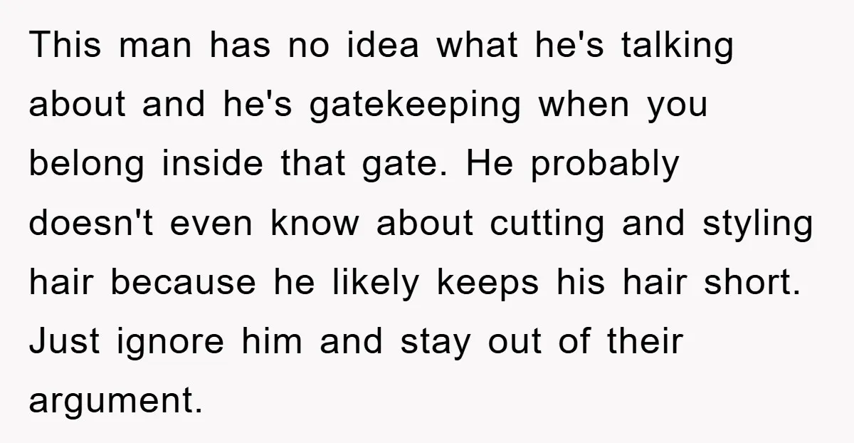 This man has no idea what he's talking about and he's gatekeeping when you belong inside that gate. He probably doesn't even know about cutting and styling hair because he...