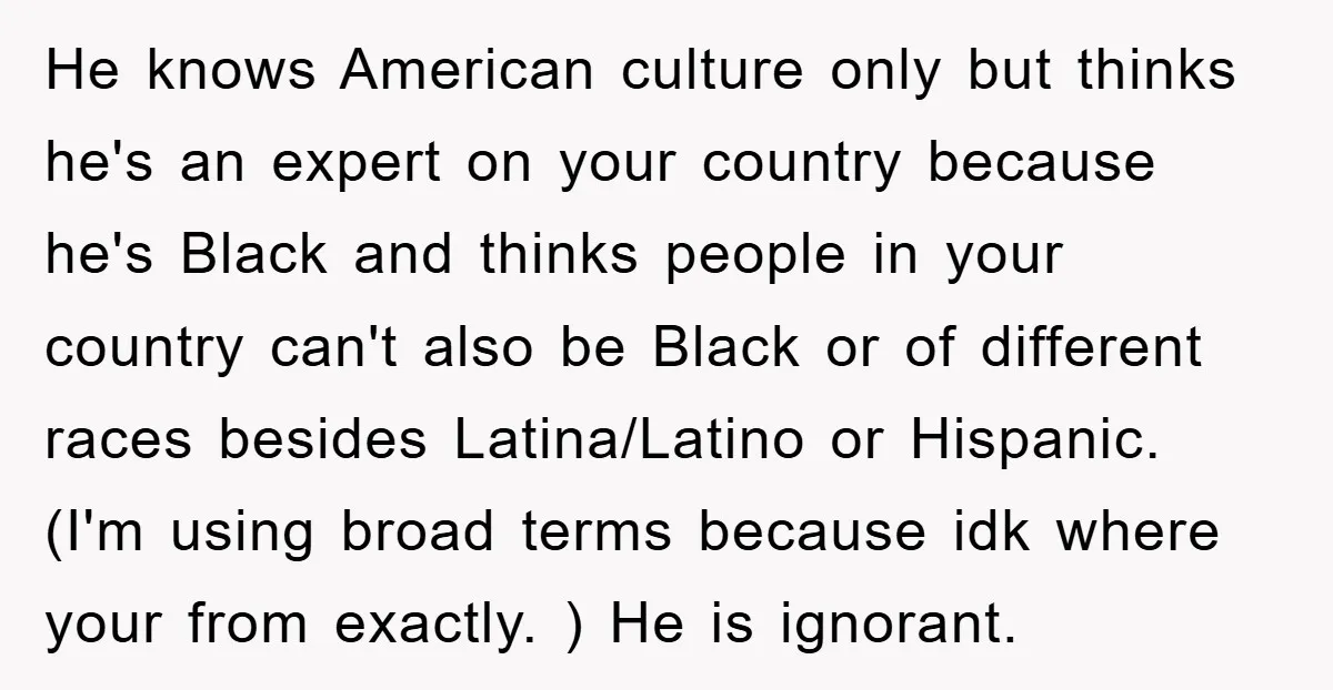He knows American culture only but thinks he's an expert on your country because he's Black and thinks people in your country can't also be Black or of different races...